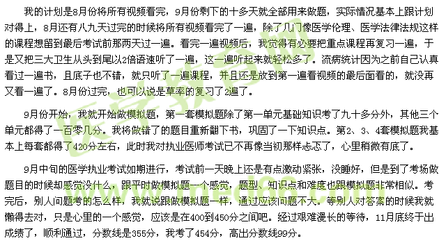 我的計(jì)劃是8月份將所有視頻看完，9月份剩下的十多天就全部用來做題，實(shí)際情況基本上跟計(jì)劃對(duì)得上，8月還有八九天過完的時(shí)候?qū)⑺幸曨l看完了一遍，除了幾門像醫(yī)學(xué)倫理、醫(yī)學(xué)法律法規(guī)這樣的課程想留到最后考試前那兩天過一遍。看完一遍視頻后，我覺得有必要把重點(diǎn)課程再復(fù)習(xí)一遍，于是又把三大衛(wèi)生從頭到尾以2倍語速聽了一遍，這一遍聽起來就輕松多了。流病統(tǒng)計(jì)因?yàn)橹白约赫J(rèn)真看過一遍書，且底子也不錯(cuò)，就只聽了一遍課程，并且還是放到第一遍看視頻的最后面看的，就沒再又看一遍了。8月份過完，也可以說是草率的復(fù)習(xí)了2遍了。 