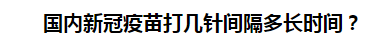 國內(nèi)新冠疫苗打幾針間隔多長時間？