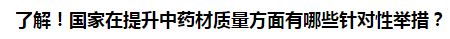 了解！國家在提升中藥材質(zhì)量方面有哪些針對性舉措？