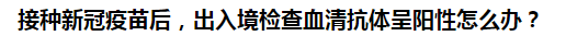 接種新冠疫苗后，出入境檢查血清抗體呈陽(yáng)性怎么辦？