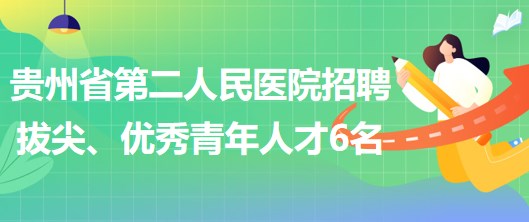 貴州省第二人民醫(yī)院招聘拔尖人才1名、優(yōu)秀青年人才5名