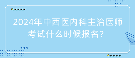 2024年中西醫(yī)內(nèi)科主治醫(yī)師考試什么時候報名？