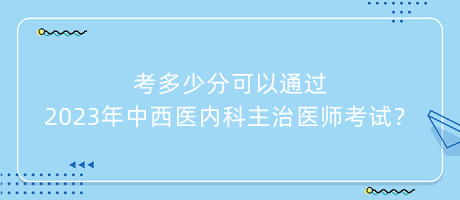 考多少分可以通過2023年中西醫(yī)內(nèi)科主治醫(yī)師考試？