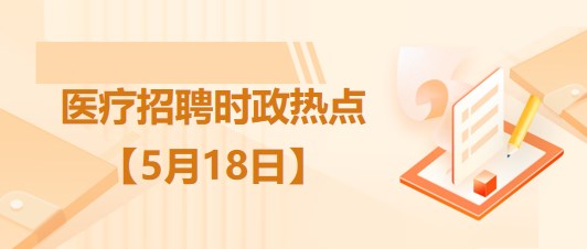 醫(yī)療衛(wèi)生招聘時事政治：2023年5月18日時政熱點整理