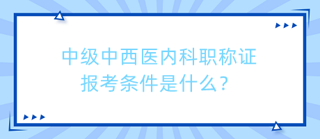 中級中西醫(yī)內科職稱證報考條件是什么？