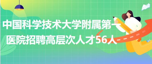 中國科學技術(shù)大學附屬第一醫(yī)院2023年第二批招聘高層次人才56人