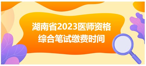 湖南省2023醫(yī)師資格綜合筆試?yán)U費(fèi)時間