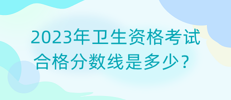 2023年衛(wèi)生資格考試合格分數(shù)線是多少？