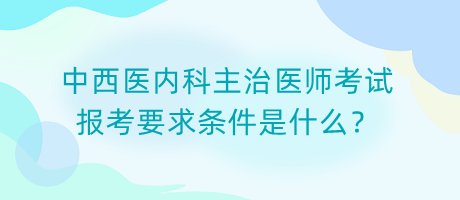 中西醫(yī)內科主治醫(yī)師考試報考要求條件是什么？