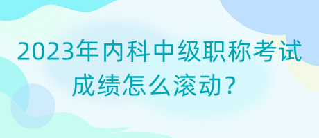 2023年內(nèi)科中級職稱考試成績怎么滾動？