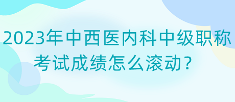 2023年中西醫(yī)內(nèi)科中級(jí)職稱考試成績?cè)趺礉L動(dòng)？