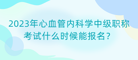 2023年心血管內科學中級職稱考試什么時候能報名？