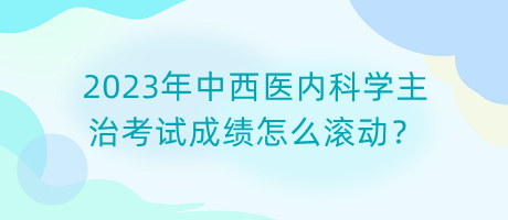 2023年中西醫(yī)內(nèi)科學(xué)主治考試成績(jī)?cè)趺礉L動(dòng)？