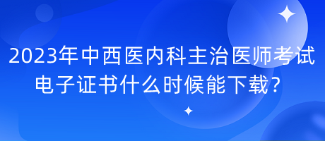 2023年中西醫(yī)內科主治醫(yī)師考試電子證書什么時候能下載？