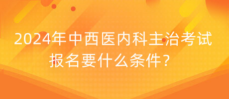 2024年中西醫(yī)內科主治考試報名要什么條件？