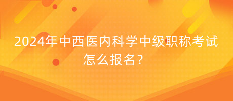 2024年中西醫(yī)內科學中級職稱考試怎么報名？