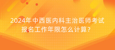 2024年中西醫(yī)內科主治醫(yī)師考試報名工作年限怎么計算？