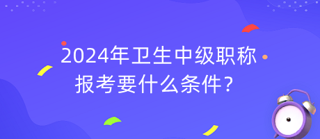 2024年衛(wèi)生中級職稱報考要什么條件？