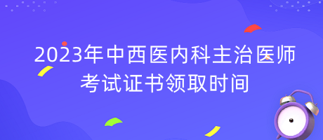 2023年中西醫(yī)內(nèi)科主治醫(yī)師考試證書領(lǐng)取時間