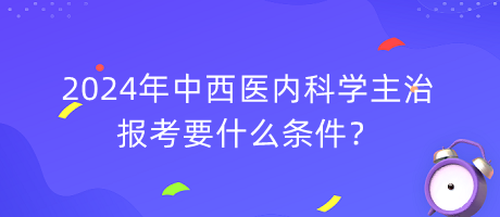 2024年中西醫(yī)內(nèi)科學主治報考要什么條件？