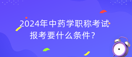 2024年中藥學(xué)職稱報(bào)考要什么條件？