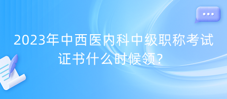 2023年中西醫(yī)內科中級職稱考試證書什么時候領？