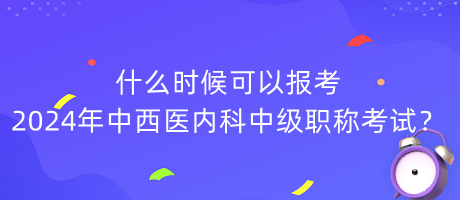 什么時候可以報(bào)考2024年中西醫(yī)內(nèi)科中級職稱考試？