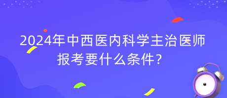 2024年中西醫(yī)內(nèi)科學(xué)主治醫(yī)師報考要什么條件？