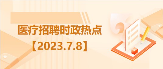 醫(yī)療衛(wèi)生招聘時事政治：2023年7月8日時政熱點整理