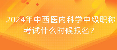 2024年中西醫(yī)內(nèi)科學(xué)中級職稱考試什么時候報名？