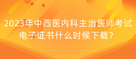 2023年中西醫(yī)內(nèi)科主治醫(yī)師考試電子證書什么時(shí)候下載？