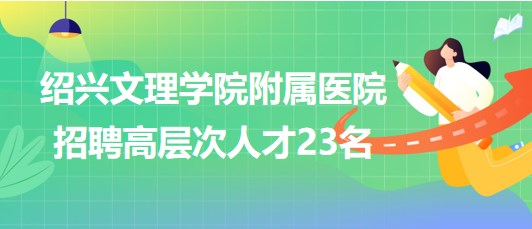 紹興文理學院附屬醫(yī)院2023年招聘高層次人才23名