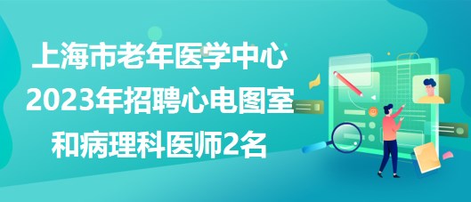 上海市老年醫(yī)學中心2023年招聘心電圖室和病理科醫(yī)師2名