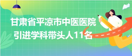 甘肅省平涼市中醫(yī)醫(yī)院2023年第五期引進學科帶頭人11名