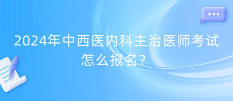 2024年中西醫(yī)內科主治醫(yī)師考試怎么報名？