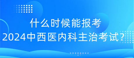 什么時候能報考2024年中西醫(yī)內(nèi)科主治考試？