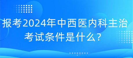 報考2024年中西醫(yī)內(nèi)科主治考試的條件是什么？