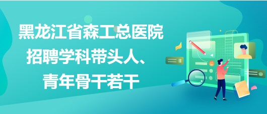 黑龍江省森工總醫(yī)院2023年招聘學(xué)科帶頭人、青年骨干若干