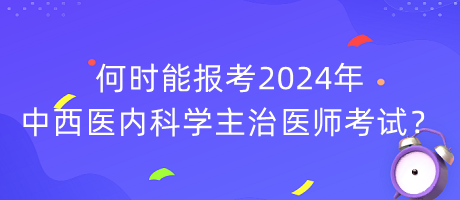 何時能報考2024年中西醫(yī)內(nèi)科學主治醫(yī)師考試？