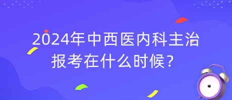 2024年中西醫(yī)內(nèi)科主治報(bào)考在什么時(shí)候？