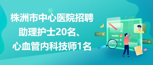 湖南省株洲市中心醫(yī)院招聘助理護(hù)士20名、心血管內(nèi)科技師1名