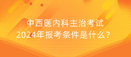 中西醫(yī)內(nèi)科主治考試2024年報(bào)考條件是什么？