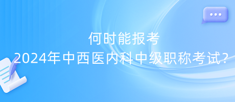 何時能報考2024年中西醫(yī)內(nèi)科中級職稱考試？