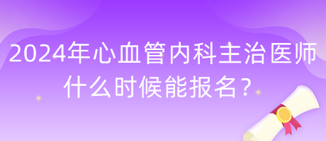 2024年心血管內(nèi)科主治醫(yī)師什么時候能報名？