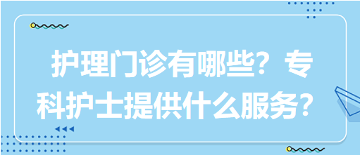 “護(hù)理門診”都有哪些？專科護(hù)士需要提供什么服務(wù)？