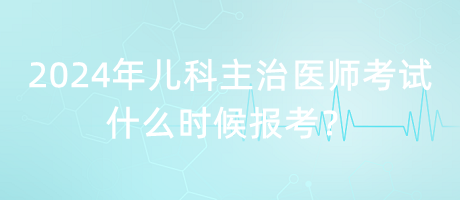 2024年兒科主治醫(yī)師考試什么時(shí)候報(bào)考？