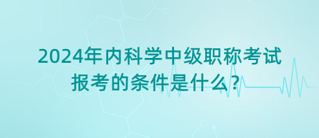 2024年內(nèi)科學(xué)中級職稱考試報考的條件是什么？