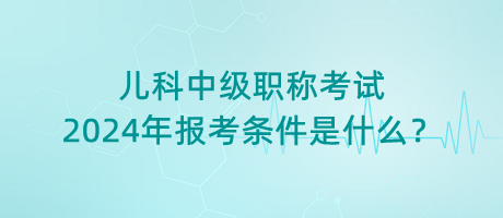 兒科中級(jí)職稱考試2024年報(bào)考條件是什么？