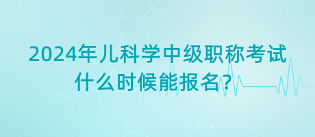 2024年兒科學(xué)中級職稱考試什么時候能報名？