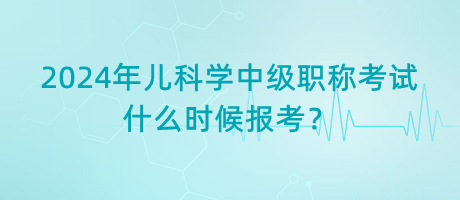 2024年兒科學(xué)中級職稱考試什么時候報考？